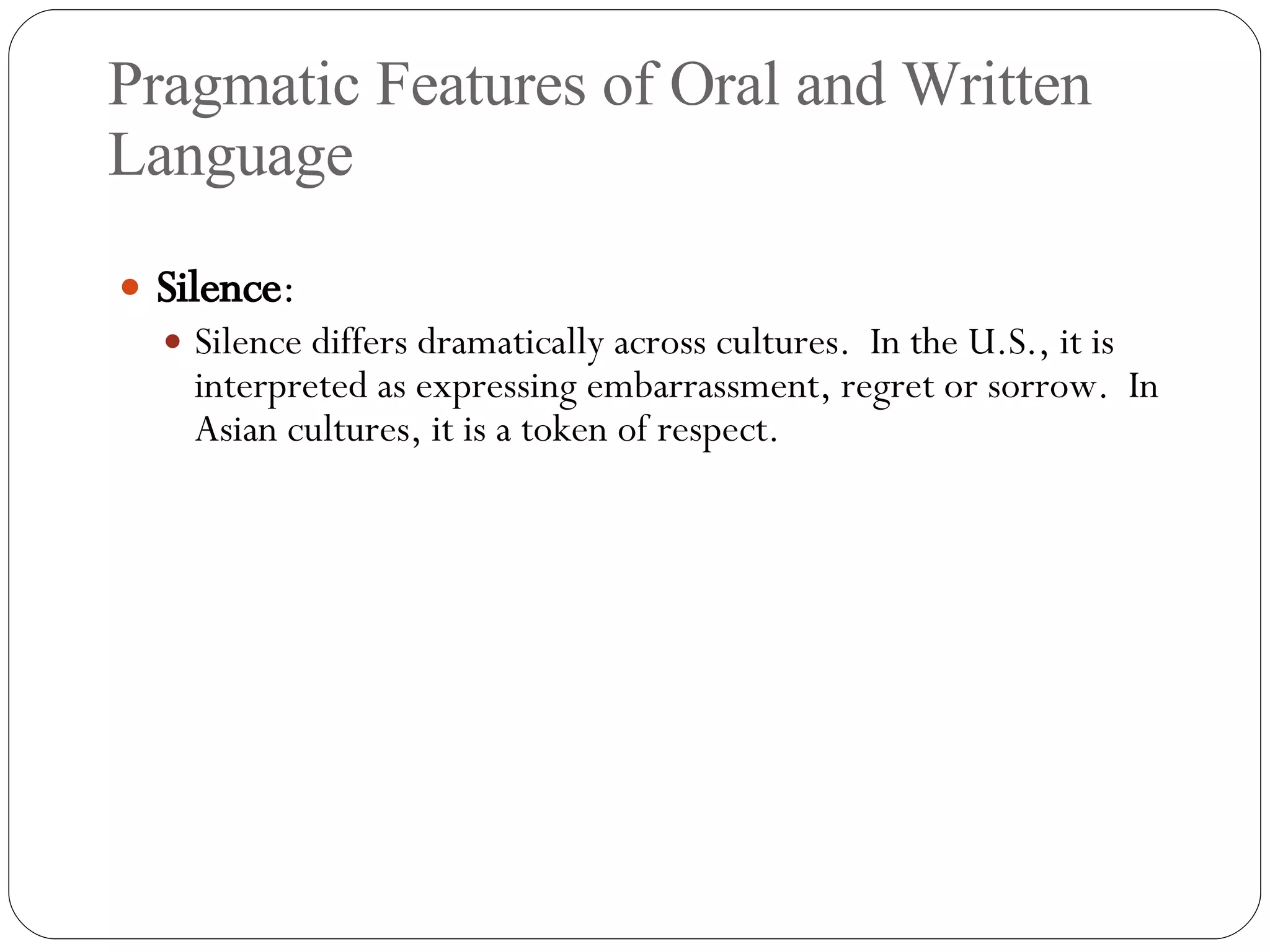 Pragmatic Features of Oral and Written Language Silence : Silence differs dramatically across cultures.  In the U.S., it is interpreted as expressing embarrassment, regret or sorrow.  In Asian cultures, it is a token of respect. 