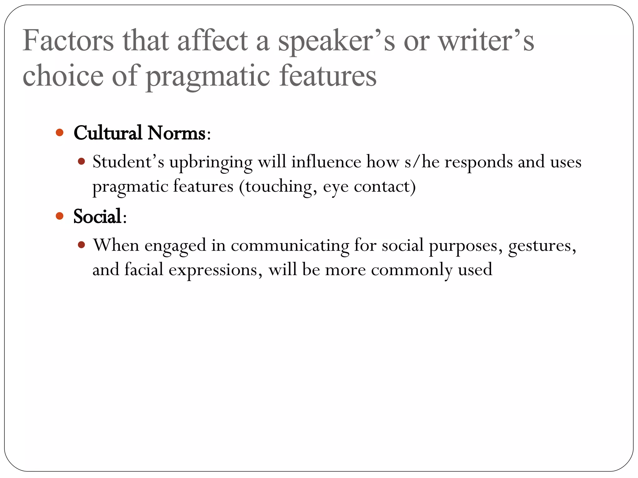 Factors that affect a speaker’s or writer’s choice of pragmatic features Cultural Norms : Student’s upbringing will influence how s/he responds and uses pragmatic features (touching, eye contact) Social : When engaged in communicating for social purposes, gestures, and facial expressions, will be more commonly used 