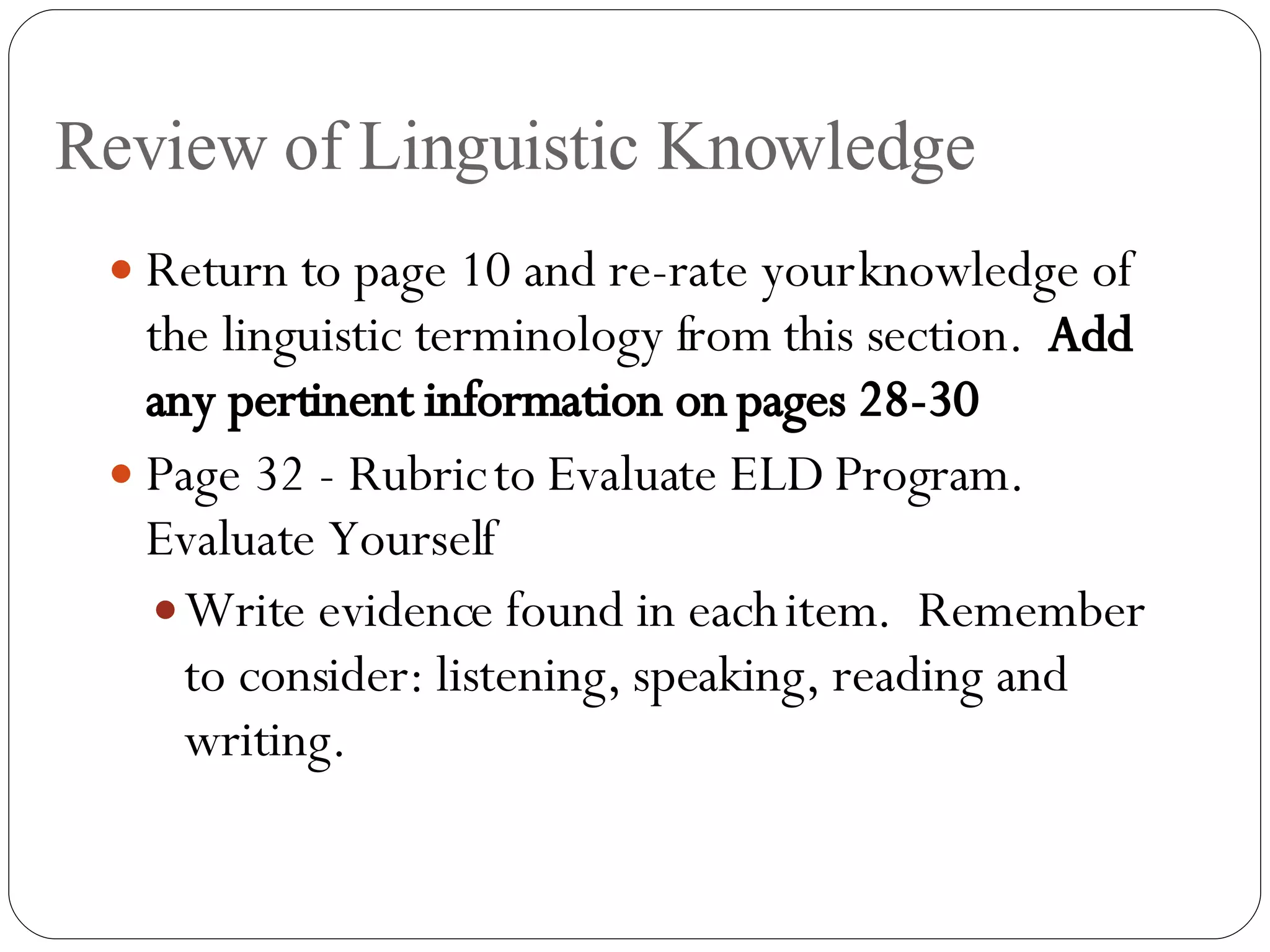 Review of Linguistic Knowledge Return to page 10 and re-rate your knowledge of the linguistic terminology from this section.  Add any pertinent information on pages 28-30 Page 32 - Rubric to Evaluate ELD Program.  Evaluate Yourself Write evidence found in each item.  Remember to consider: listening, speaking, reading and writing. 