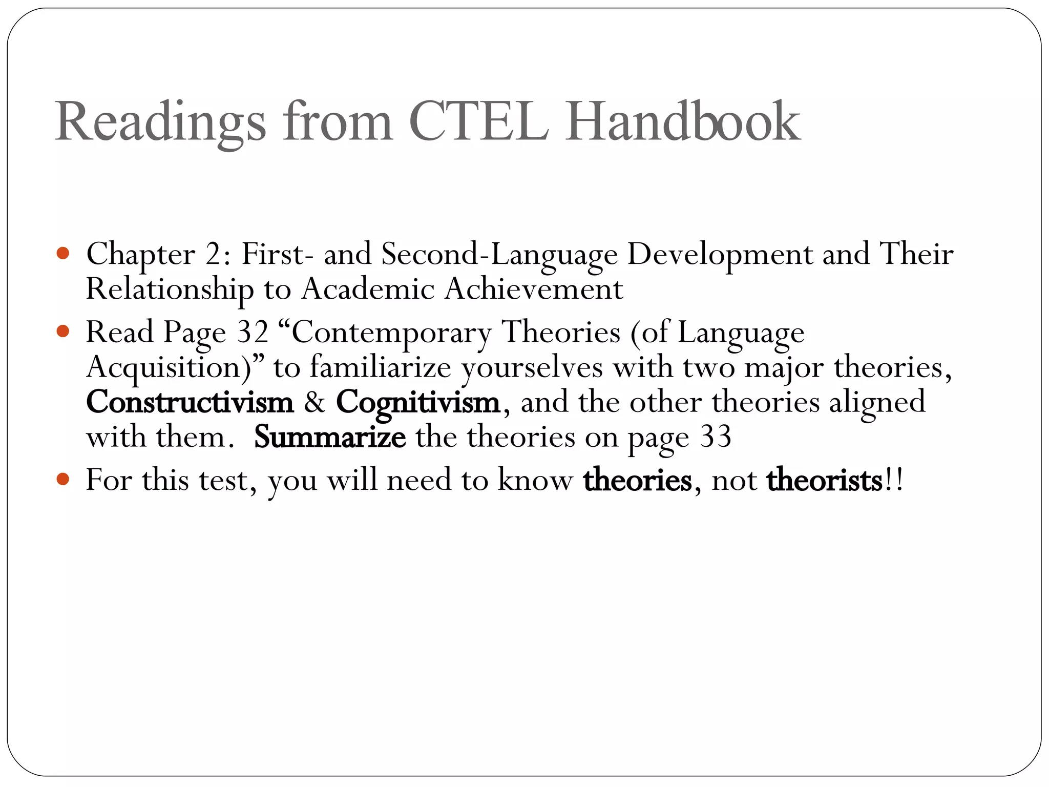 Readings from CTEL Handbook Chapter 2: First- and Second-Language Development and Their Relationship to Academic Achievement Read Page 32 “Contemporary Theories (of Language Acquisition)” to familiarize yourselves with two major theories,  Constructivism  &  Cognitivism , and the other theories aligned with them.  Summarize  the theories on page 33 For this test, you will need to know  theories , not  theorists !! 