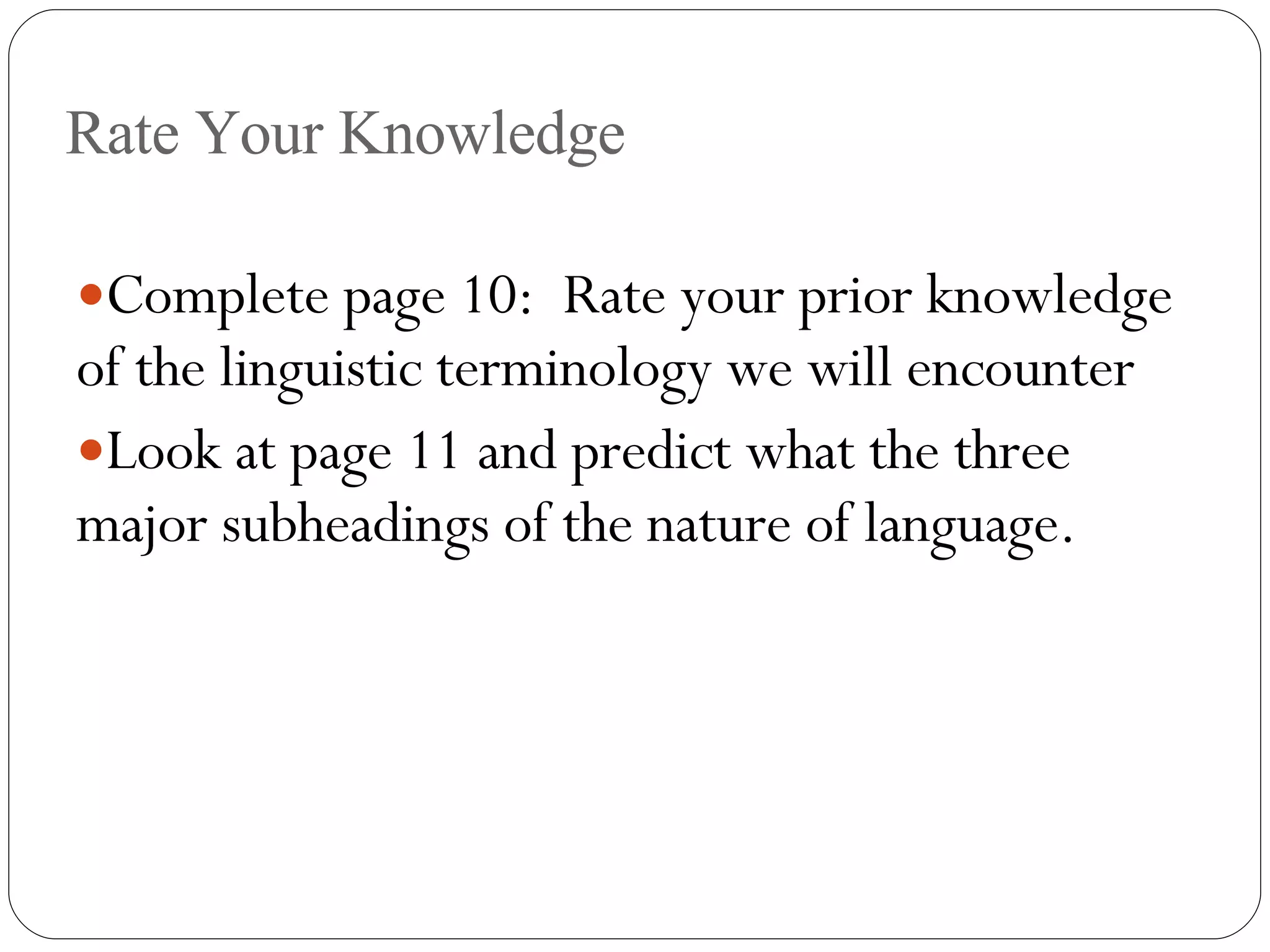 Rate Your Knowledge Complete page 10:  Rate your prior knowledge of the linguistic terminology we will encounter Look at page 11 and predict what the three major subheadings of the nature of language. 