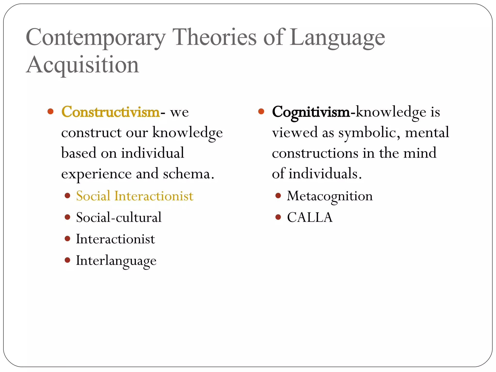 Contemporary Theories of Language Acquisition Constructivism -  we construct our knowledge based on individual experience and schema. Social Interactionist Social-cultural Interactionist Interlanguage Cognitivism- knowledge is viewed as symbolic, mental constructions in the mind of individuals. Metacognition CALLA 