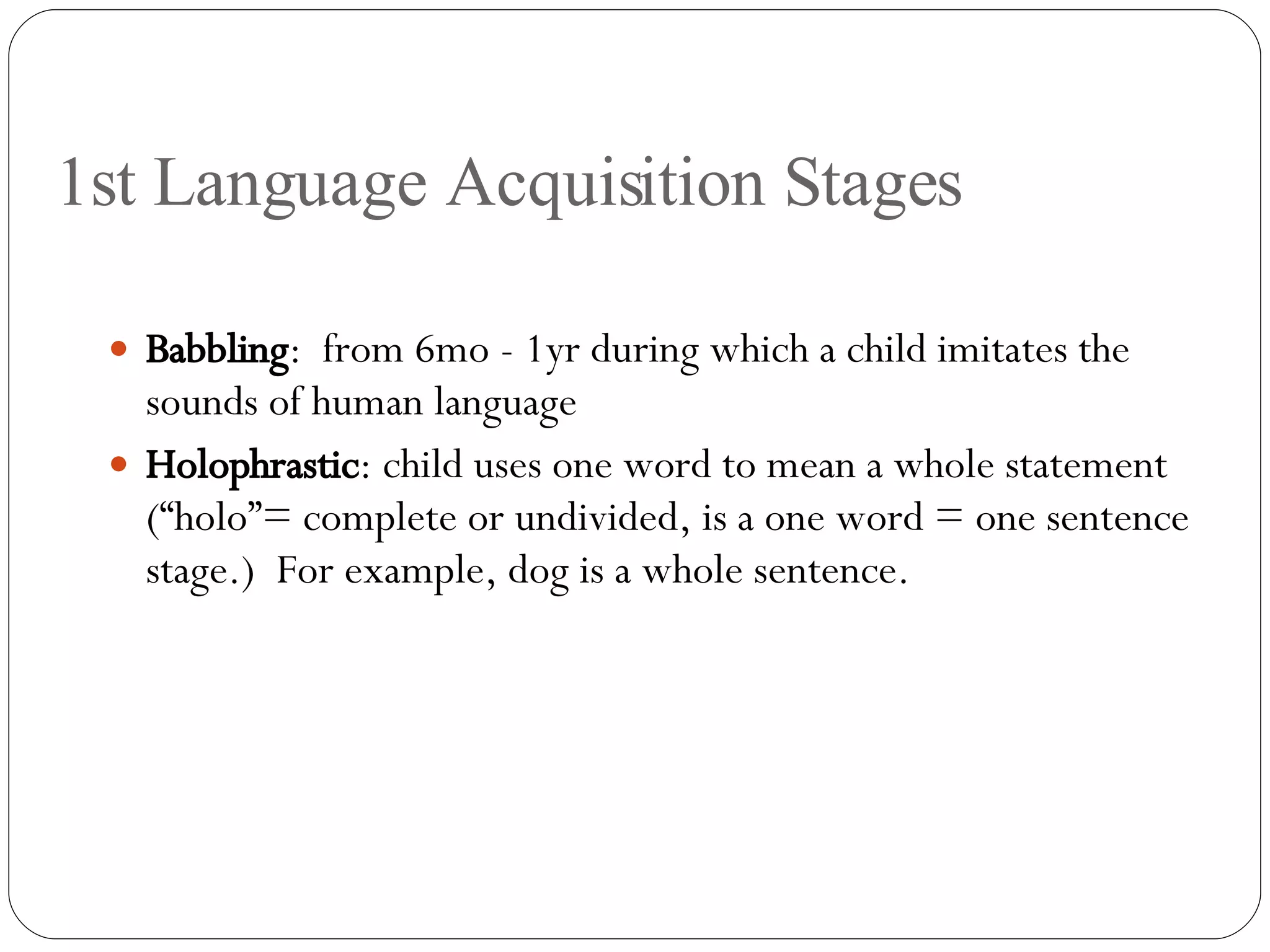 1st Language Acquisition Stages Babbling :  from 6mo - 1yr during which a child imitates the sounds of human language Holophrastic : child uses one word to mean a whole statement (“holo”= complete or undivided, is a one word = one sentence stage.)  For example, dog is a whole sentence. 