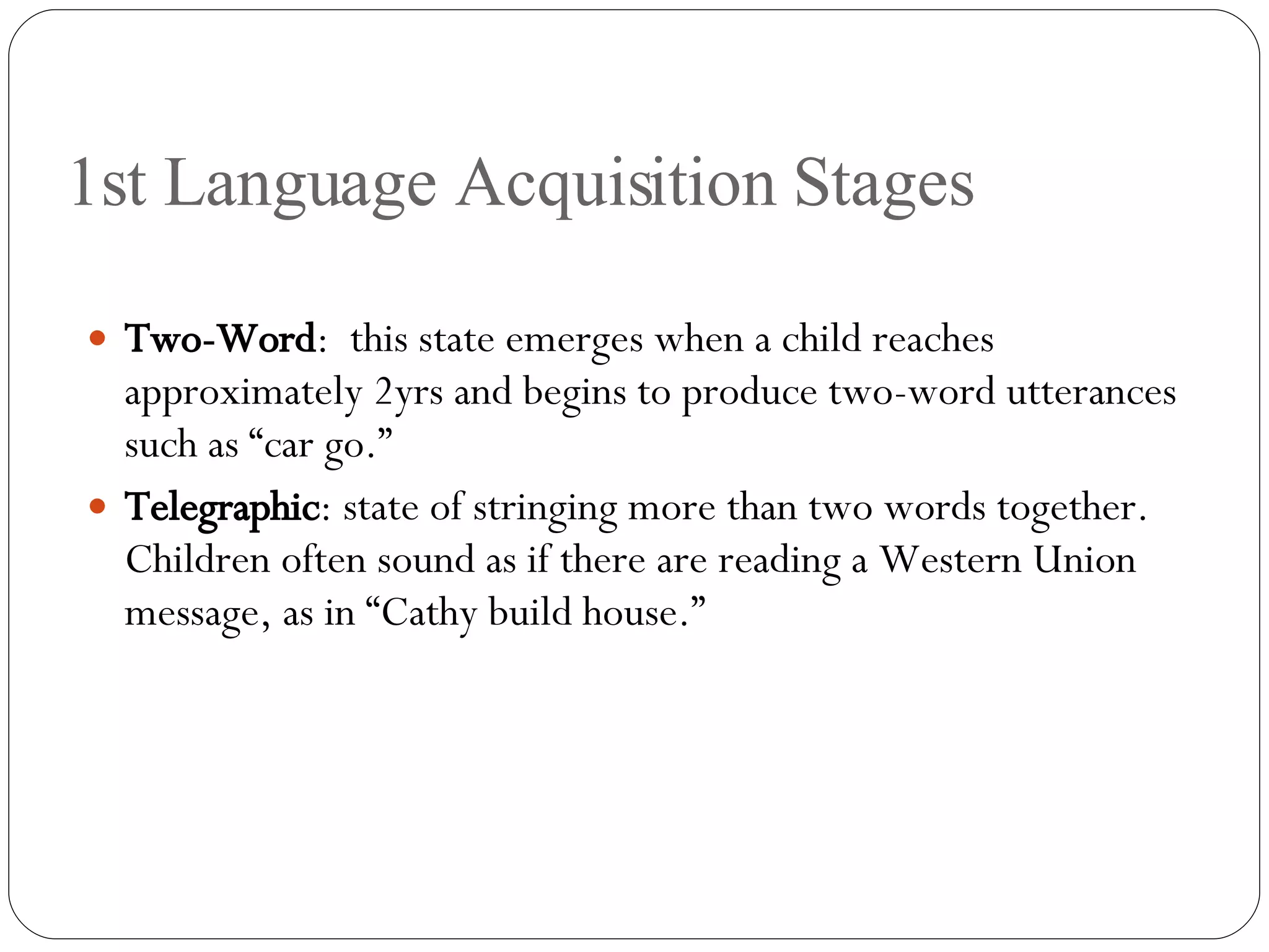 1st Language Acquisition Stages Two-Word :  this state emerges when a child reaches approximately 2yrs and begins to produce two-word utterances such as “car go.” Telegraphic : state of stringing more than two words together.  Children often sound as if there are reading a Western Union message, as in “Cathy build house.” 