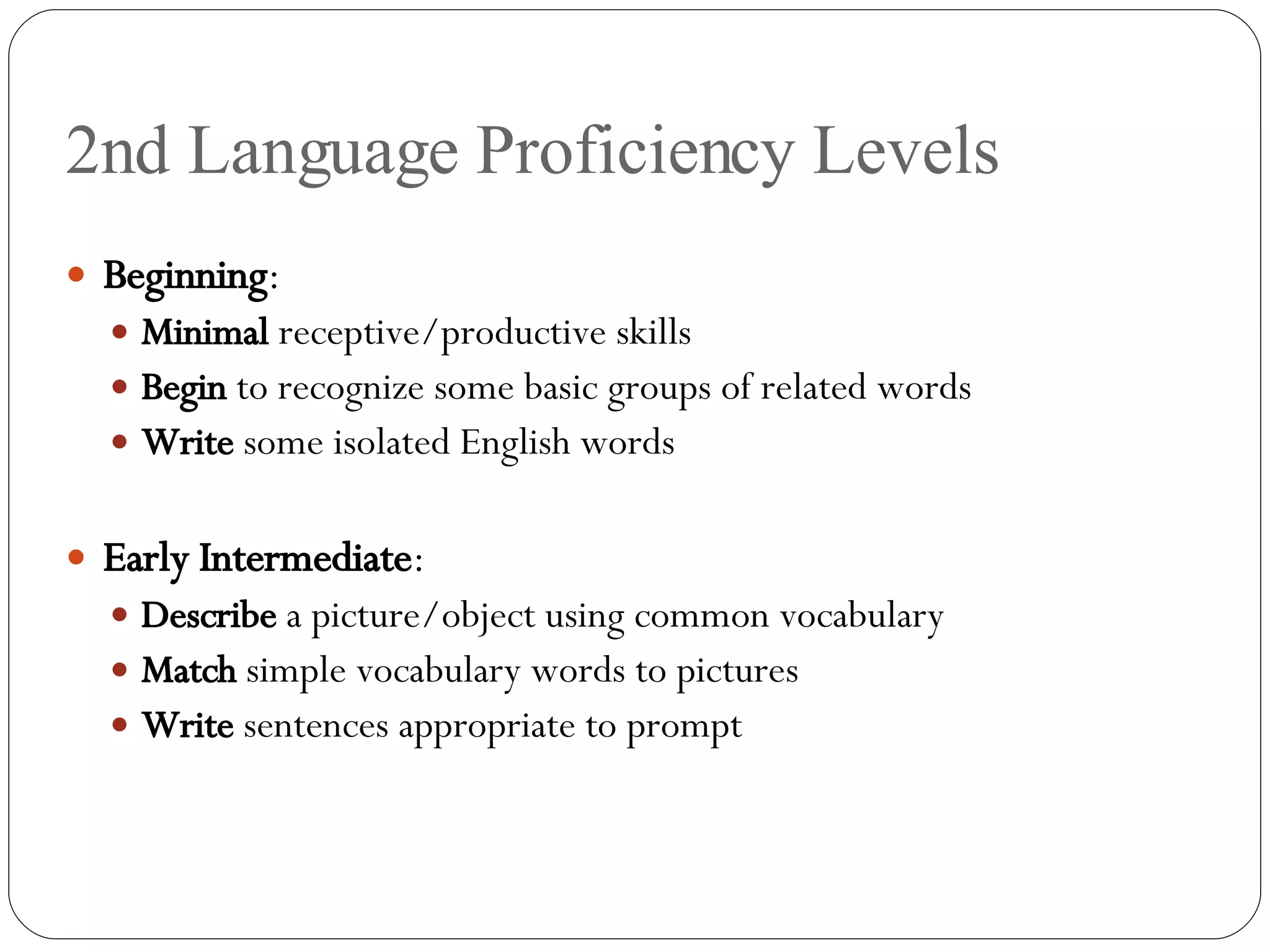 2nd Language Proficiency Levels Beginning : Minimal  receptive/productive skills Begin  to recognize some basic groups of related words Write  some isolated English words Early Intermediate : Describe  a picture/object using common vocabulary Match  simple vocabulary words to pictures Write  sentences appropriate to prompt 