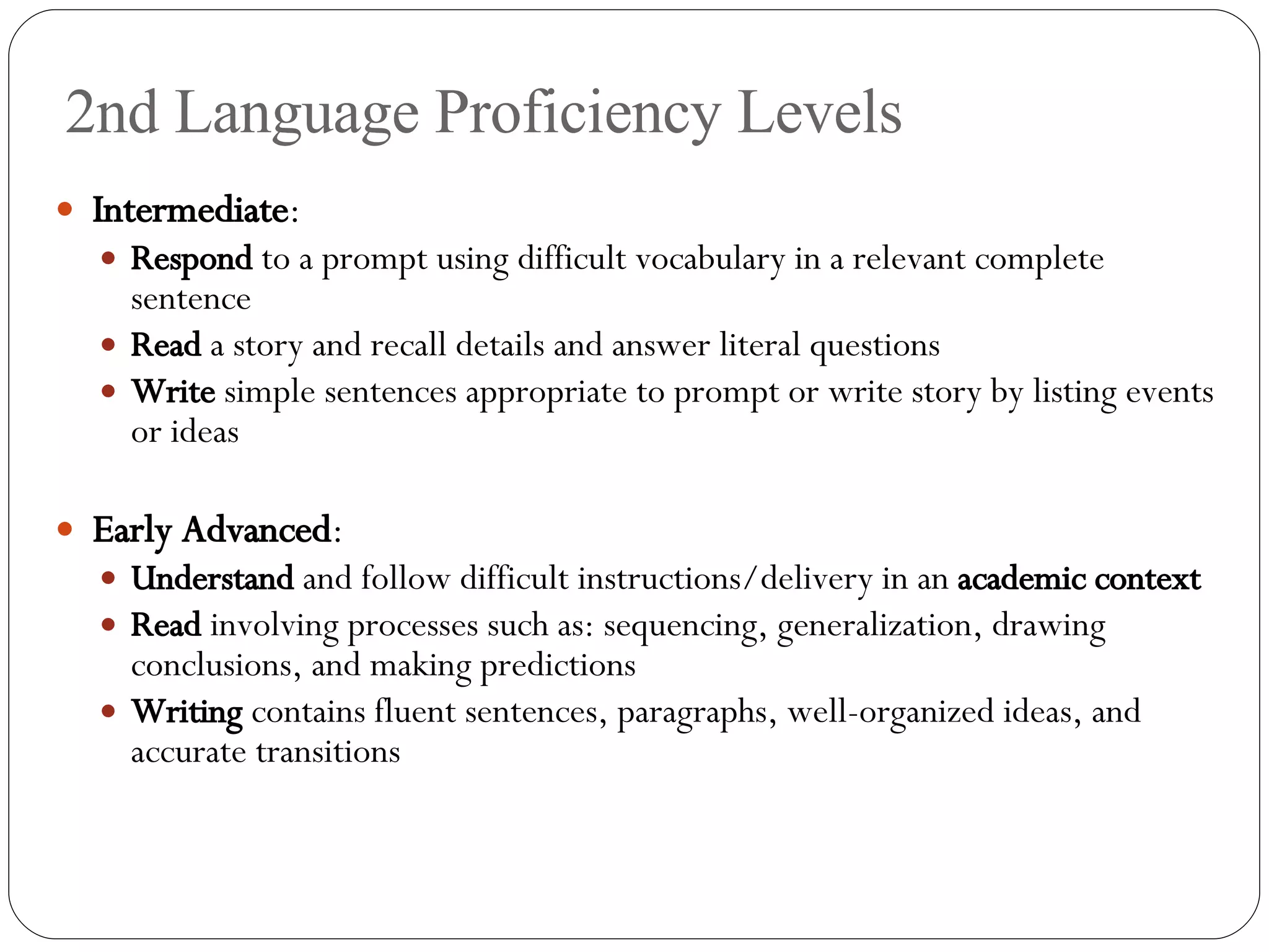 2nd Language Proficiency Levels Intermediate : Respond  to a prompt using difficult vocabulary in a relevant complete sentence Read  a story and recall details and answer literal questions Write  simple sentences appropriate to prompt or write story by listing events or ideas Early Advanced : Understand  and follow difficult instructions/delivery in an  academic context Read  involving processes such as: sequencing, generalization, drawing conclusions, and making predictions Writing  contains fluent sentences, paragraphs, well-organized ideas, and accurate transitions 