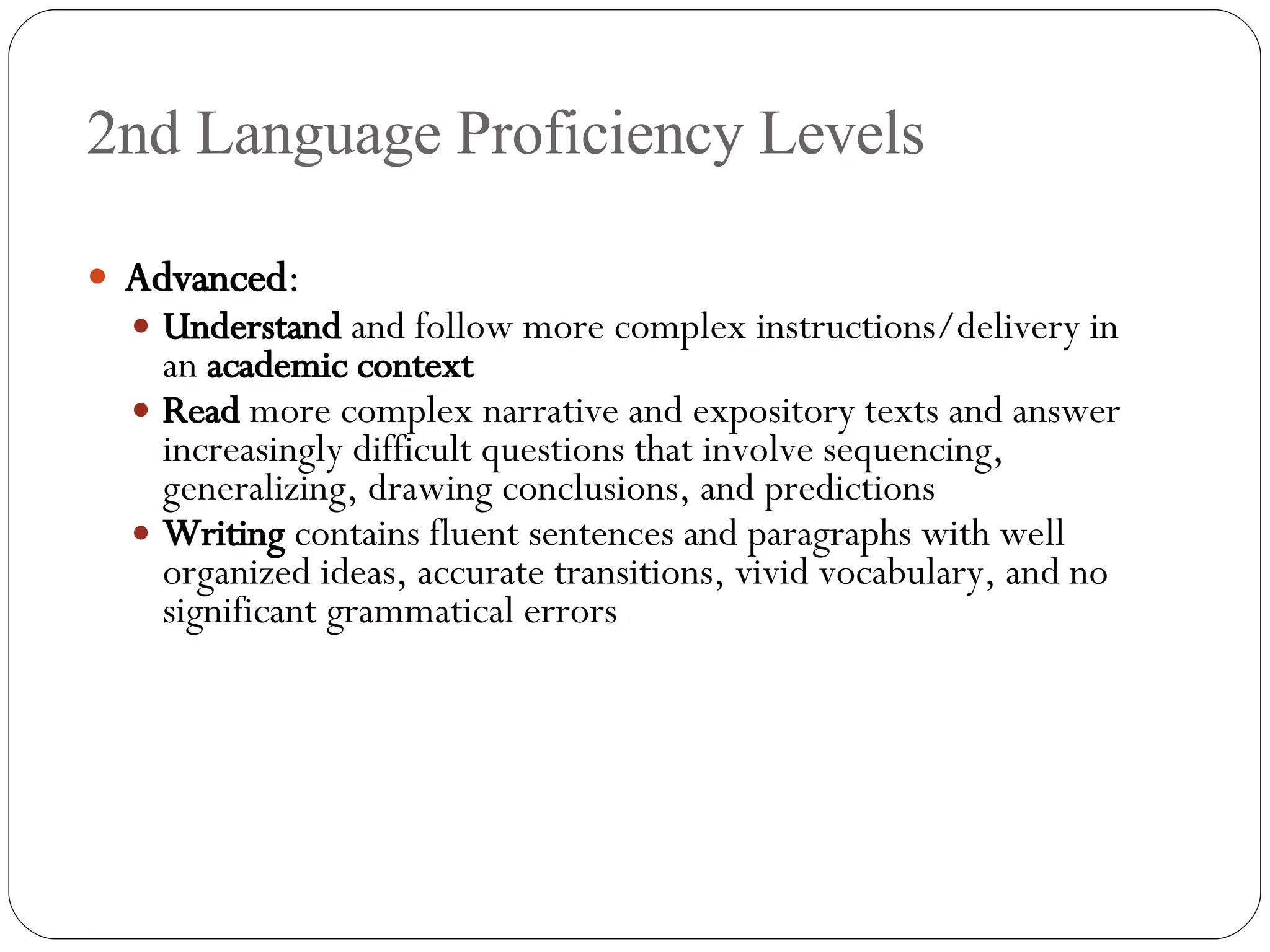 2nd Language Proficiency Levels Advanced : Understand  and follow more complex instructions/delivery in an  academic context Read  more complex narrative and expository texts and answer increasingly difficult questions that involve sequencing, generalizing, drawing conclusions, and predictions Writing  contains fluent sentences and paragraphs with well organized ideas, accurate transitions, vivid vocabulary, and no significant grammatical errors  