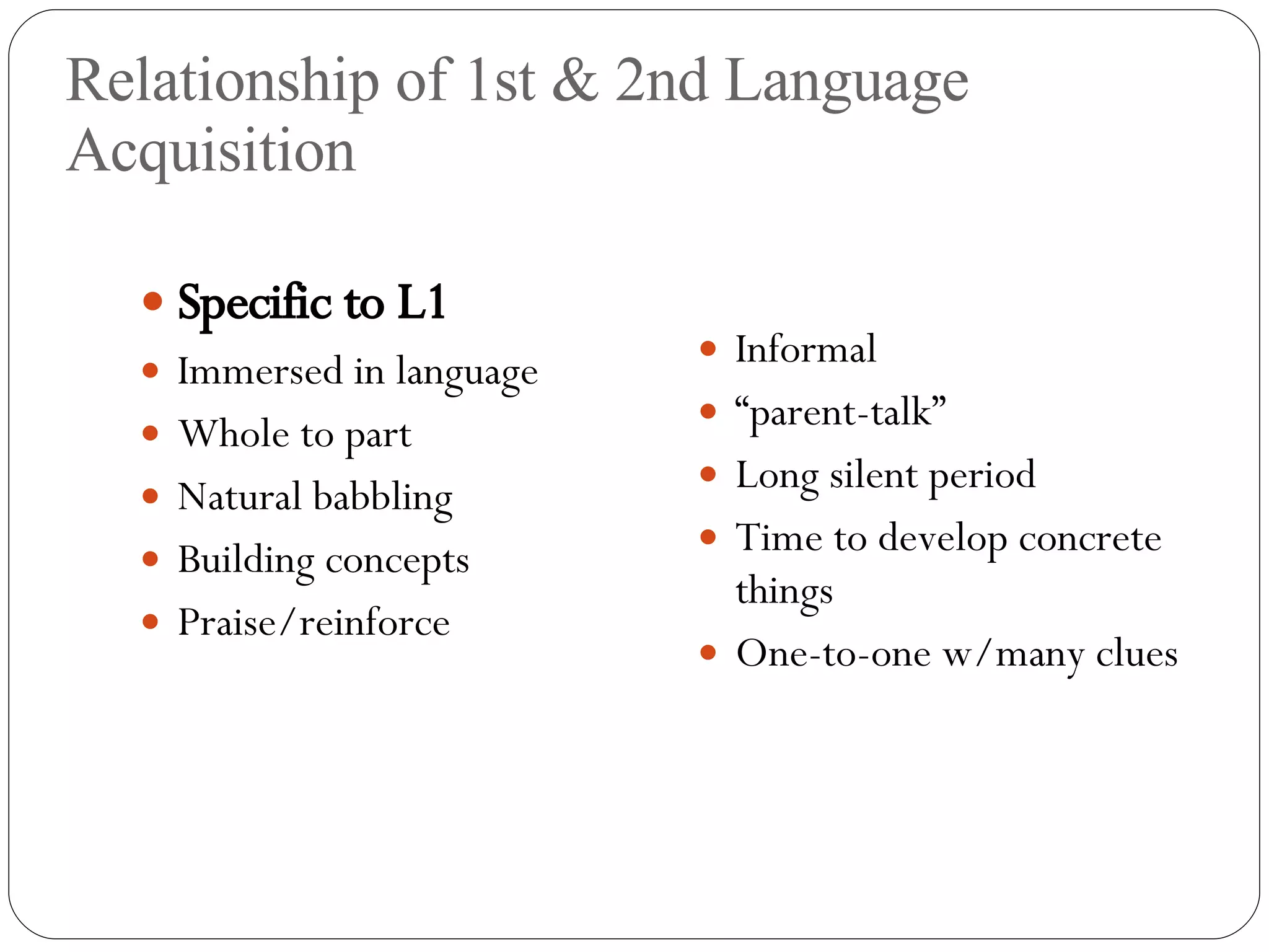 Relationship of 1st & 2nd Language Acquisition Specific to L1 Immersed in language Whole to part Natural babbling Building concepts Praise/reinforce Informal “ parent-talk” Long silent period  Time to develop concrete things One-to-one w/many clues 