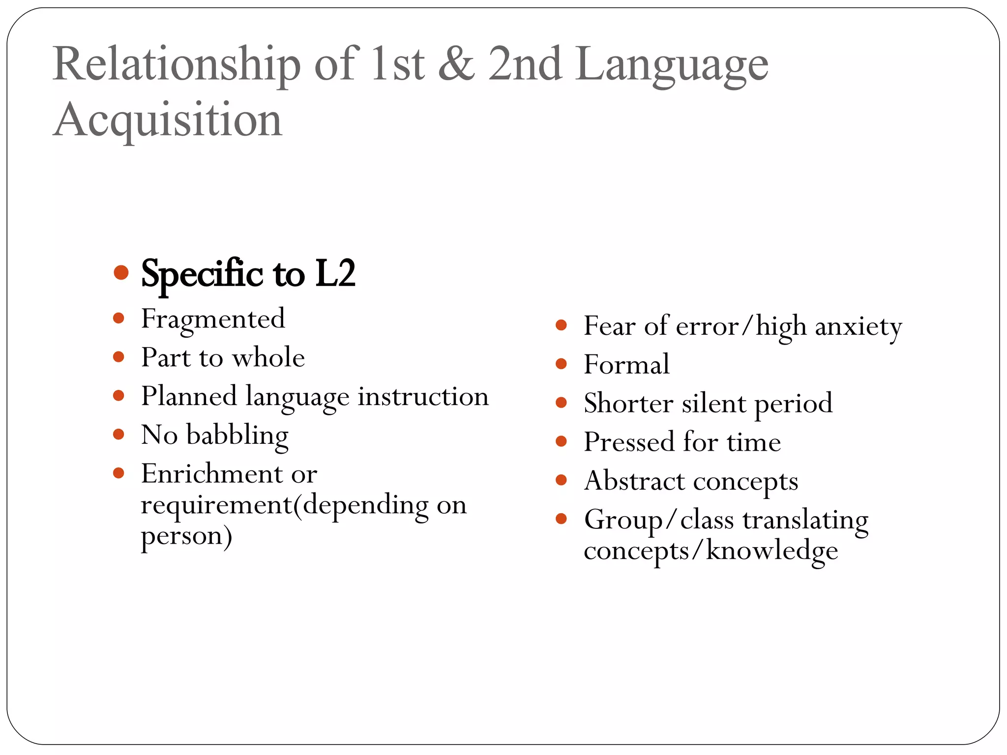 Relationship of 1st & 2nd Language Acquisition Specific to L2 Fragmented Part to whole Planned language instruction No babbling Enrichment or requirement(depending on person) Fear of error/high anxiety Formal Shorter silent period Pressed for time Abstract concepts Group/class translating concepts/knowledge 