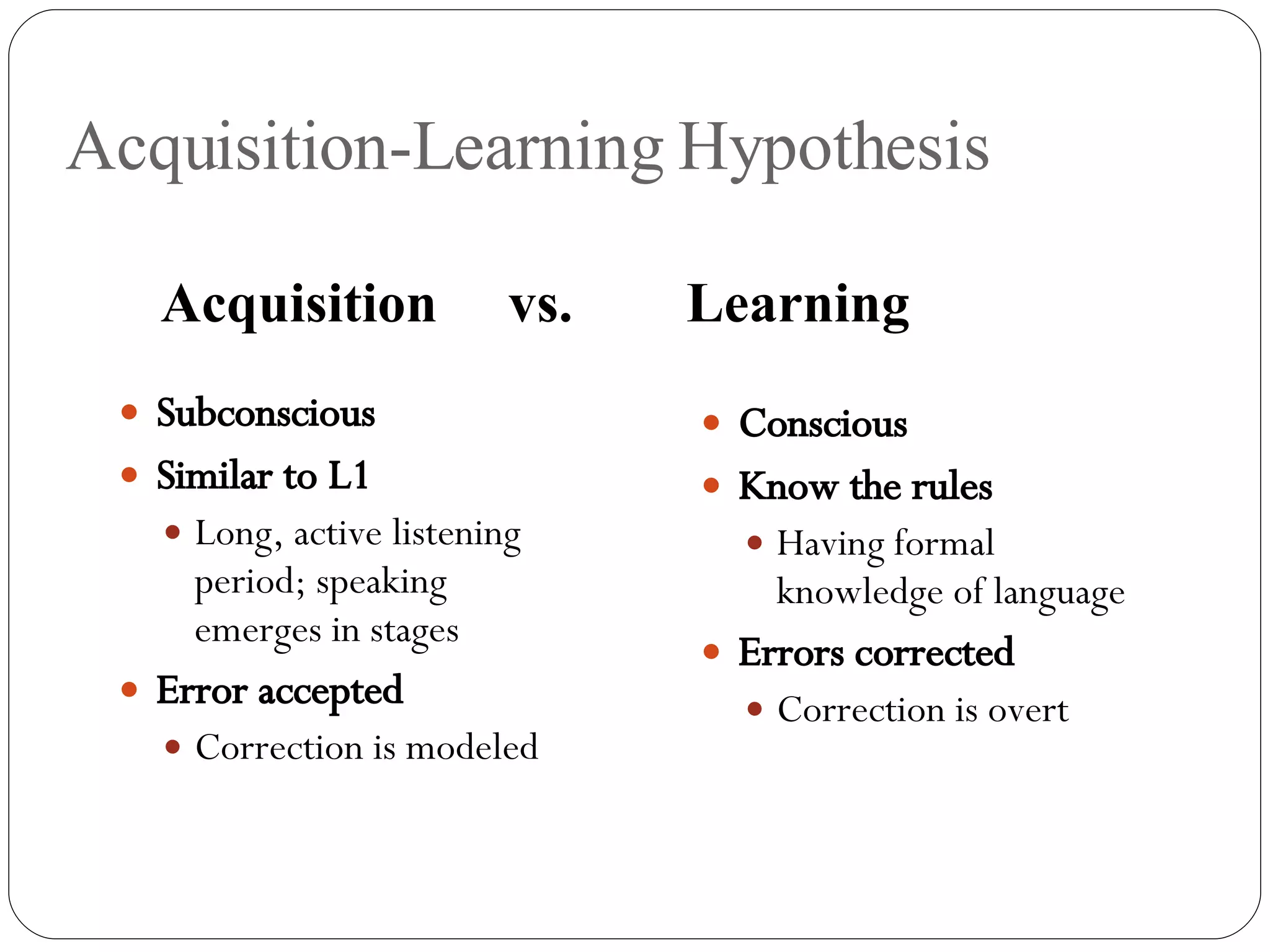 Acquisition-Learning Hypothesis Subconscious Similar to L1   Long, active listening period; speaking emerges in stages Error accepted Correction is modeled Conscious Know the rules Having formal knowledge of language Errors corrected Correction is overt Acquisition   vs.   Learning 