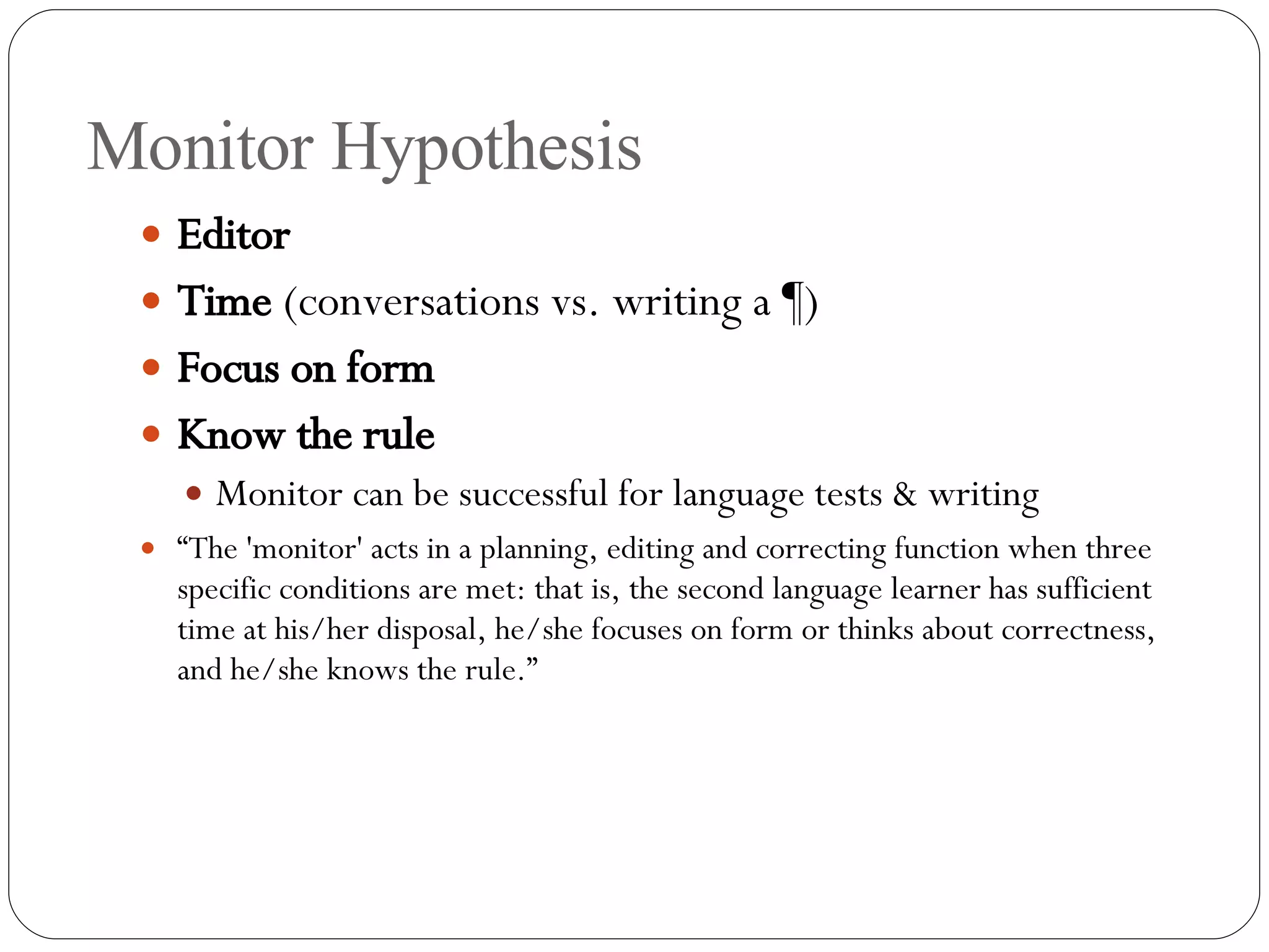 Monitor Hypothesis Editor Time  (conversations vs. writing a ¶) Focus on form   Know the rule Monitor can be successful for language tests & writing “ The 'monitor' acts in a planning, editing and correcting function when three specific conditions are met: that is, the second language learner has sufficient time at his/her disposal, he/she focuses on form or thinks about correctness, and he/she knows the rule.” 