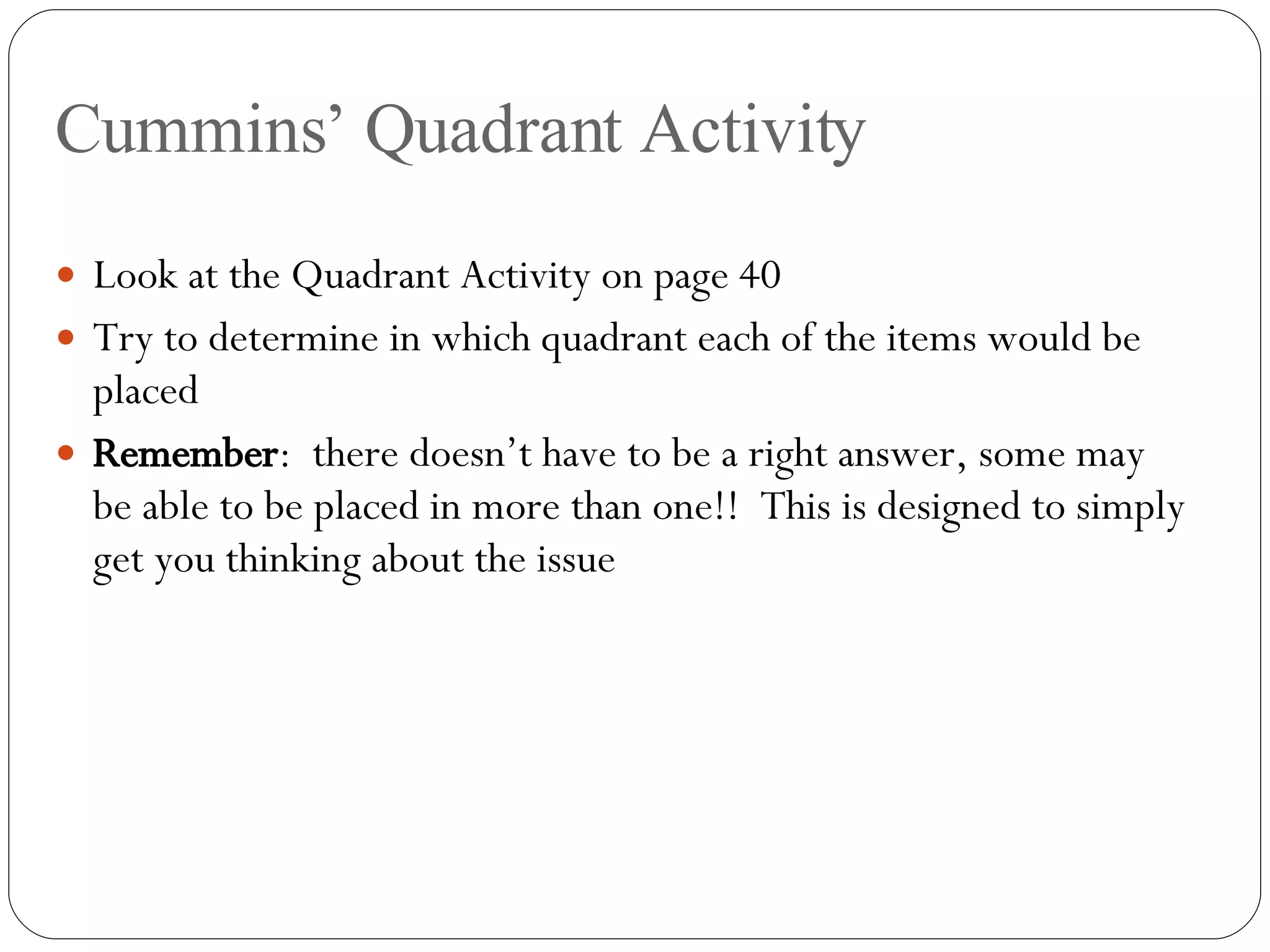 Cummins’ Quadrant Activity Look at the Quadrant Activity on page 40 Try to determine in which quadrant each of the items would be placed Remember :  there doesn’t have to be a right answer, some may be able to be placed in more than one!!  This is designed to simply get you thinking about the issue 