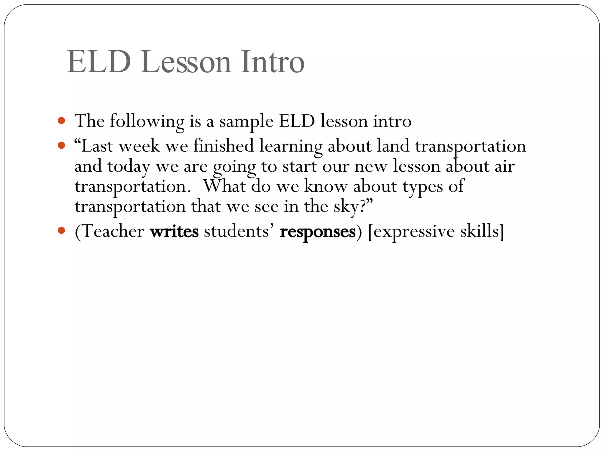 ELD Lesson Intro The following is a sample ELD lesson intro “ Last week we finished learning about land transportation and today we are going to start our new lesson about air transportation.  What do we know about types of transportation that we see in the sky?” (Teacher  writes  students’  responses ) [expressive skills] 