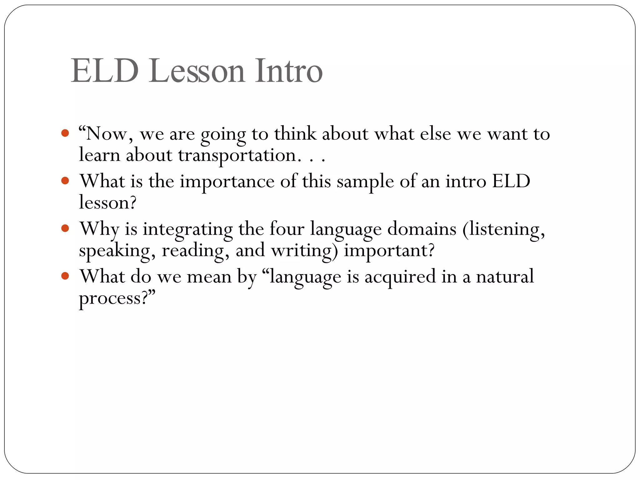 ELD Lesson Intro “ Now, we are going to think about what else we want to learn about transportation. . . What is the importance of this sample of an intro ELD lesson?  Why is integrating the four language domains (listening, speaking, reading, and writing) important? What do we mean by “language is acquired in a natural process?” 