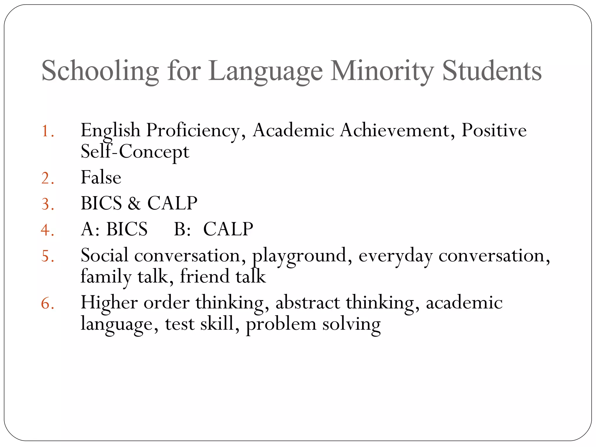 Schooling for Language Minority Students English Proficiency, Academic Achievement, Positive Self-Concept False BICS & CALP A: BICS  B:  CALP Social conversation, playground, everyday conversation, family talk, friend talk Higher order thinking, abstract thinking, academic language, test skill, problem solving 