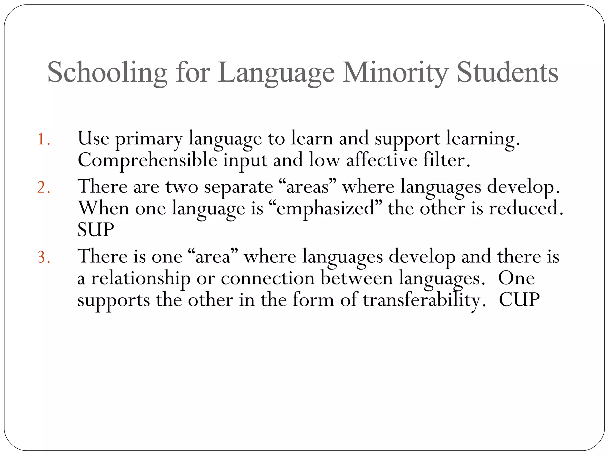 Schooling for Language Minority Students Use primary language to learn and support learning.  Comprehensible input and low affective filter. There are two separate “areas” where languages develop.  When one language is “emphasized” the other is reduced. SUP There is one “area” where languages develop and there is a relationship or connection between languages.  One supports the other in the form of transferability.  CUP 