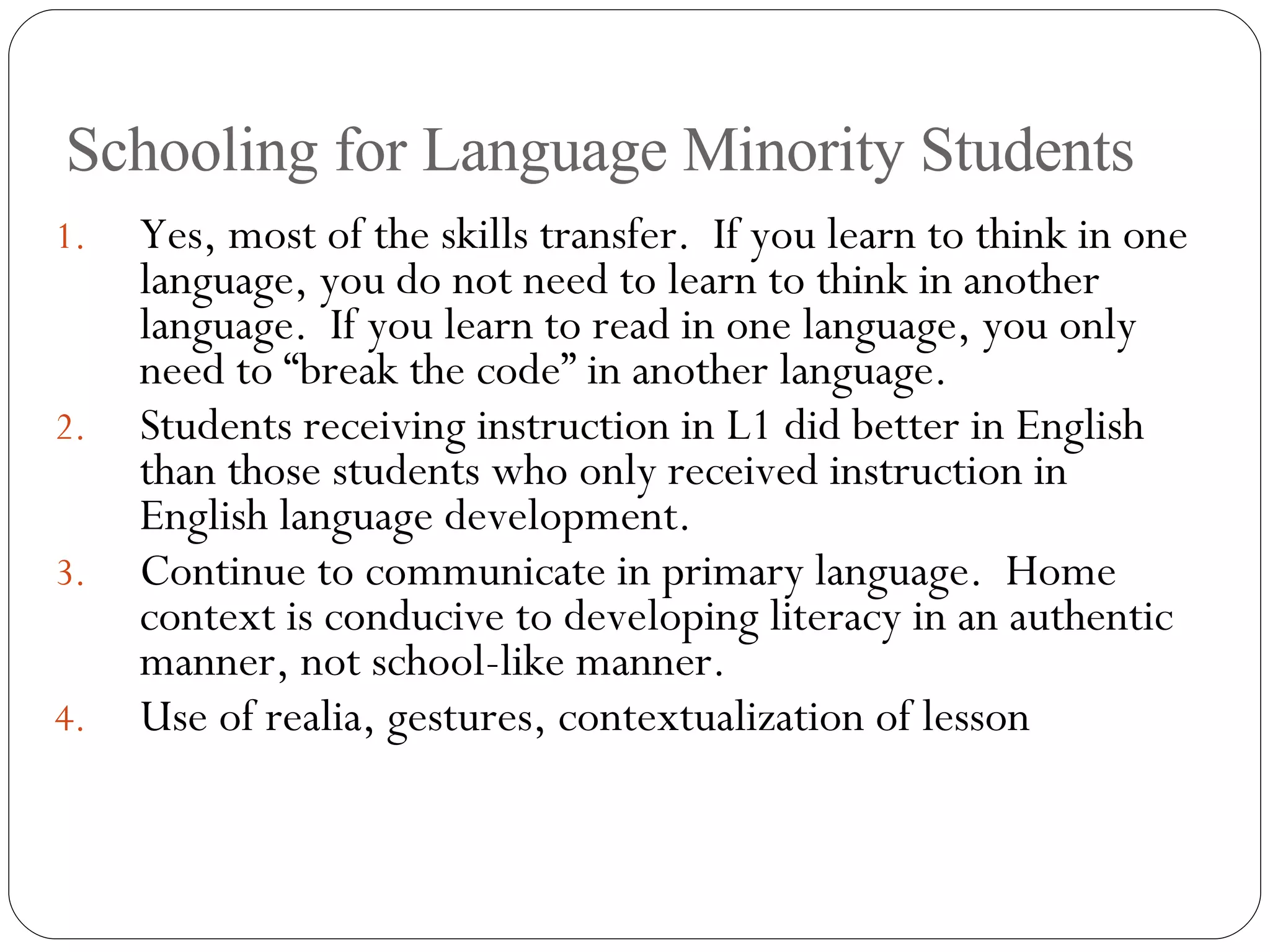 Schooling for Language Minority Students Yes, most of the skills transfer.  If you learn to think in one language, you do not need to learn to think in another language.  If you learn to read in one language, you only need to “break the code” in another language. Students receiving instruction in L1 did better in English than those students who only received instruction in English language development. Continue to communicate in primary language.  Home context is conducive to developing literacy in an authentic manner, not school-like manner. Use of realia, gestures, contextualization of lesson 