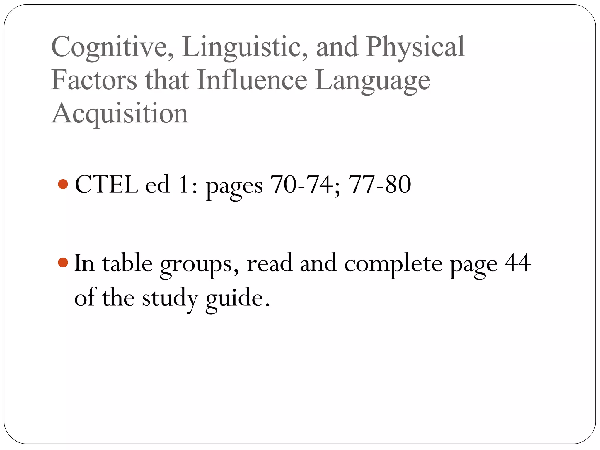 Cognitive, Linguistic, and Physical Factors that Influence Language Acquisition CTEL ed 1: pages 70-74; 77-80 In table groups, read and complete page 44 of the study guide. 