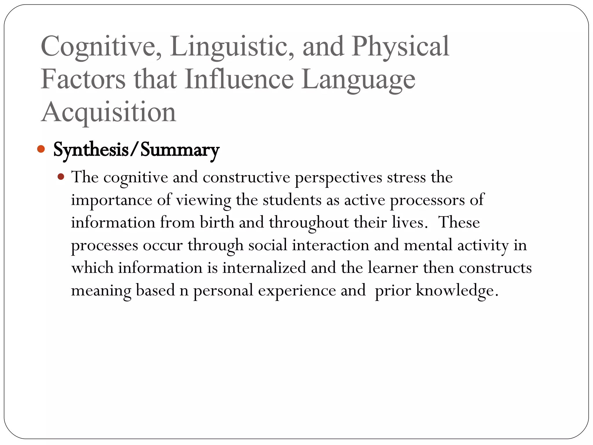 Cognitive, Linguistic, and Physical Factors that Influence Language Acquisition Synthesis/Summary The cognitive and constructive perspectives stress the importance of viewing the students as active processors of information from birth and throughout their lives.  These processes occur through social interaction and mental activity in which information is internalized and the learner then constructs meaning based n personal experience and  prior knowledge. 