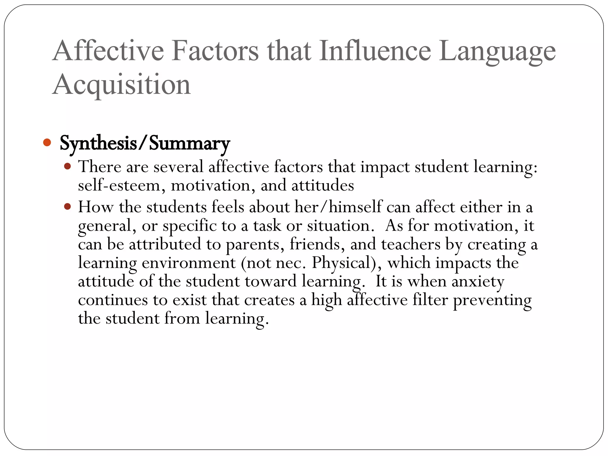 Affective Factors that Influence Language Acquisition Synthesis/Summary There are several affective factors that impact student learning: self-esteem, motivation, and attitudes How the students feels about her/himself can affect either in a general, or specific to a task or situation.  As for motivation, it can be attributed to parents, friends, and teachers by creating a learning environment (not nec. Physical), which impacts the attitude of the student toward learning.  It is when anxiety continues to exist that creates a high affective filter preventing the student from learning. 