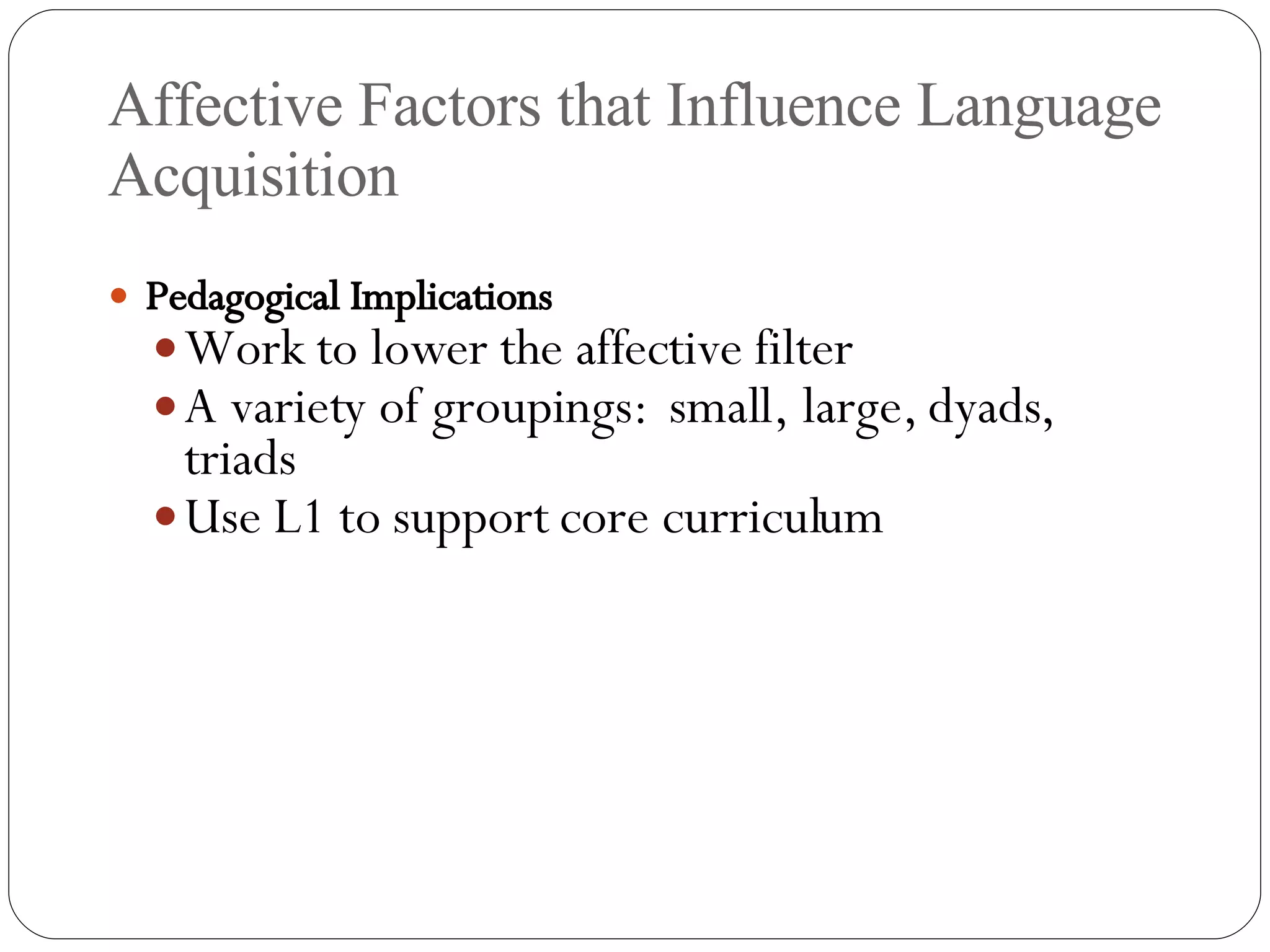 Affective Factors that Influence Language Acquisition Pedagogical Implications Work to lower the affective filter A variety of groupings:  small, large, dyads, triads Use L1 to support core curriculum 