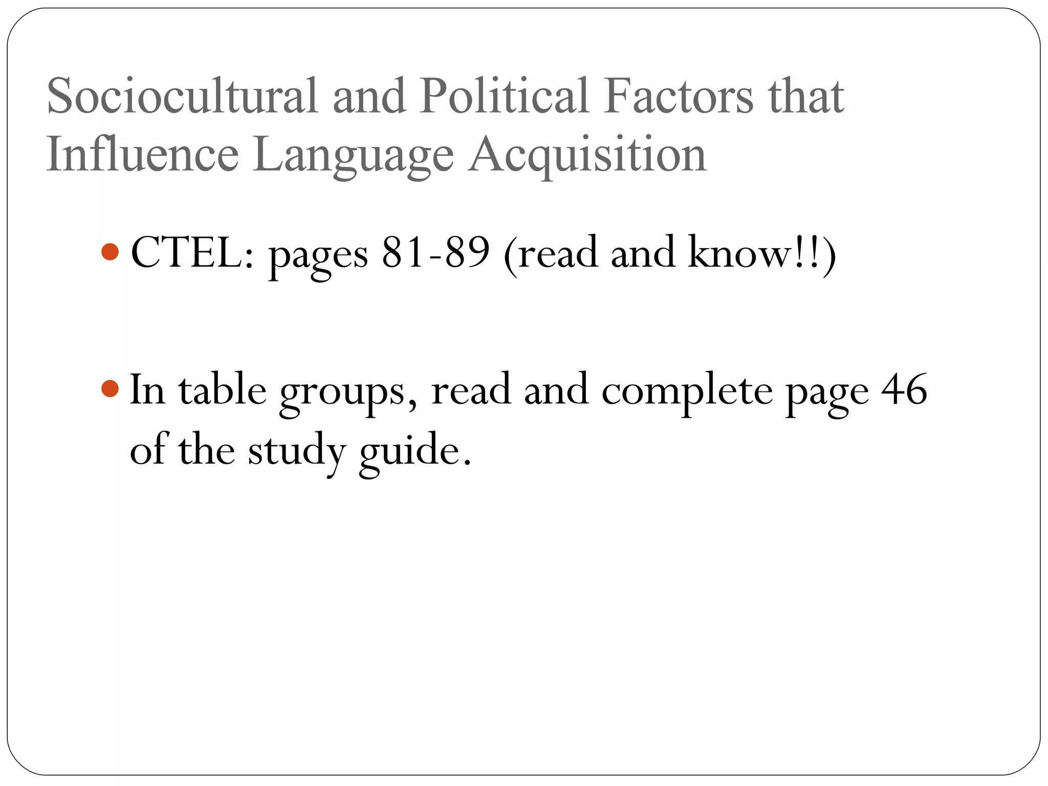 Sociocultural and Political Factors that Influence Language Acquisition CTEL: pages 81-89 (read and know!!) In table groups, read and complete page 46 of the study guide. 