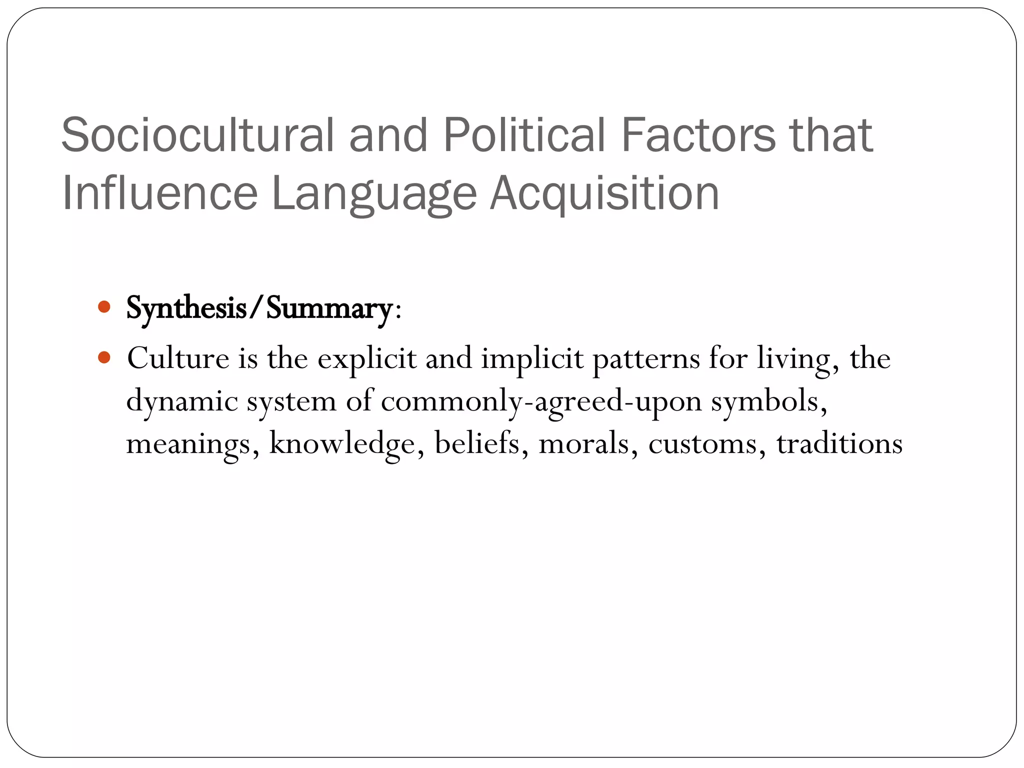 Sociocultural and Political Factors that Influence Language Acquisition Synthesis/Summary : Culture is the explicit and implicit patterns for living, the dynamic system of commonly-agreed-upon symbols, meanings, knowledge, beliefs, morals, customs, traditions 