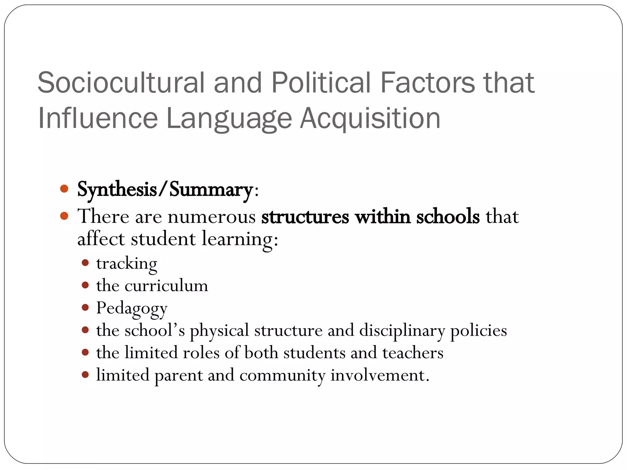 Sociocultural and Political Factors that Influence Language Acquisition Synthesis/Summary : There are numerous  structures within schools  that affect student learning: tracking the curriculum Pedagogy the school’s physical structure and disciplinary policies the limited roles of both students and teachers limited parent and community involvement. 