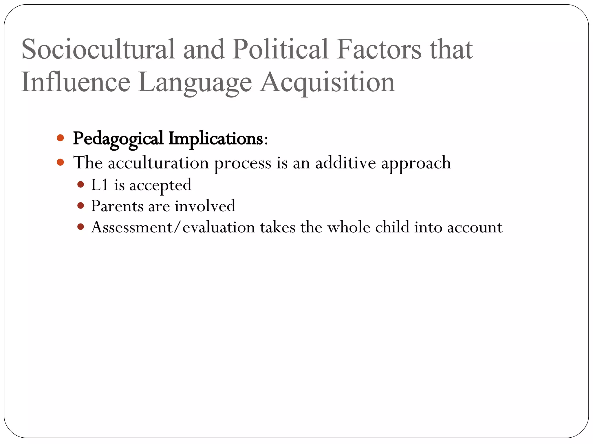 Sociocultural and Political Factors that Influence Language Acquisition Pedagogical Implications : The acculturation process is an additive approach L1 is accepted Parents are involved Assessment/evaluation takes the whole child into account 