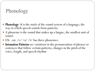 Phonology Phonology - It is the study of the sound system of a language; the way in which speech sounds form patterns.  A phoneme is the sound that makes up a langue, the smallest unit of sound. EX:  cat, /c/ /a/ /t/ has three phonemes. Intonation Patterns  are variations in the pronunciation of phrases or sentences that follow certain patterns, changes in the pitch of the voice, length, and speech rhythm 