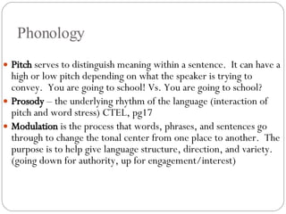 Phonology Pitch  serves to distinguish meaning within a sentence.  It can have a high or low pitch depending on what the speaker is trying to convey.  You are going to school! Vs. You are going to school?  Prosody  – the underlying rhythm of the language (interaction of pitch and word stress) CTEL, pg17 Modulation  is the process that words, phrases, and sentences go through to change the tonal center from one place to another.  The purpose is to help give language structure, direction, and variety. (going down for authority, up for engagement/interest) 