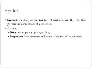 Syntax Syntax  is the study of the structure of sentences and the rules that govern the correctness of a sentence. Classes: Noun -names person, place, or thing Preposition -links pronouns and nouns to the rest of the sentence 