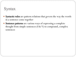 Syntax Syntactic rules  are pattern relations that govern the way the words in a sentence come together Sentence patterns  are various ways of expressing a complete thought from simple sentences (S & V) to compound, complex sentences 