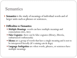 Semantics Semantics  is the study of meanings of individual words and of larger units such as phrases or sentences. Difficulties w/Semantics: Multiple Meanings  -words can have multiple meanings and connotations (tire, tire) False Cognates-  there can be false cognates (library, librer ía, embarrassed/embarazada) Idioms -are a group of words that have a single meaning and is not to be interpreted literally (It’s raining cats & dogs) Language   Ambiguities -are when words, phrases, or sentences have multiple meanings 