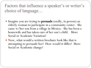 Factors that influence a speaker’s or writer’s choice of language… Imagine you are trying to  persuade  (orally, in person) an elderly woman to participate in a community center.  She came w/her son from a village in M éxico.  She has been a housewife and has taken care of her son’s child.  More Social or Academic Variation? Now, what would a written brochure look like that is attempting to persuade her?  How would it differ?  More Social or Academic change? 
