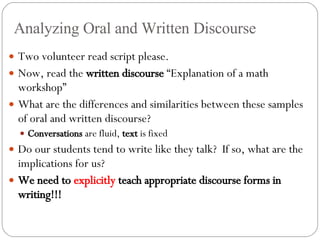 Analyzing Oral and Written Discourse Two volunteer read script please. Now, read the  written discourse  “Explanation of a math workshop” What are the differences and similarities between these samples of oral and written discourse? Conversations  are fluid,  text  is fixed Do our students tend to write like they talk?  If so, what are the implications for us? We need to  explicitly  teach appropriate discourse forms in writing!!! 