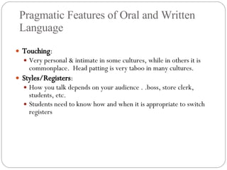Pragmatic Features of Oral and Written Language Touching : Very personal & intimate in some cultures, while in others it is commonplace.  Head patting is very taboo in many cultures. Styles/Registers :  How you talk depends on your audience . .boss, store clerk, students, etc. Students need to know how and when it is appropriate to switch registers 