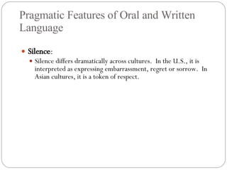 Pragmatic Features of Oral and Written Language Silence : Silence differs dramatically across cultures.  In the U.S., it is interpreted as expressing embarrassment, regret or sorrow.  In Asian cultures, it is a token of respect. 