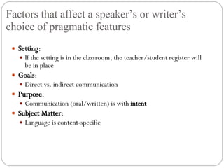Factors that affect a speaker’s or writer’s choice of pragmatic features Setting : If the setting is in the classroom, the teacher/student register will be in place Goals : Direct vs. indirect communication Purpose : Communication (oral/written) is with  intent Subject Matter : Language is content-specific 