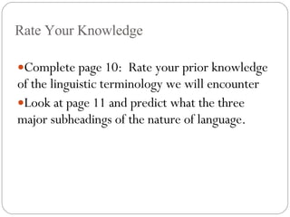 Rate Your Knowledge Complete page 10:  Rate your prior knowledge of the linguistic terminology we will encounter Look at page 11 and predict what the three major subheadings of the nature of language. 