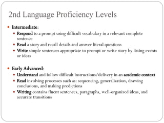 2nd Language Proficiency Levels Intermediate : Respond  to a prompt using difficult vocabulary in a relevant complete sentence Read  a story and recall details and answer literal questions Write  simple sentences appropriate to prompt or write story by listing events or ideas Early Advanced : Understand  and follow difficult instructions/delivery in an  academic context Read  involving processes such as: sequencing, generalization, drawing conclusions, and making predictions Writing  contains fluent sentences, paragraphs, well-organized ideas, and accurate transitions 