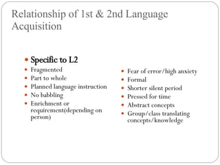 Relationship of 1st & 2nd Language Acquisition Specific to L2 Fragmented Part to whole Planned language instruction No babbling Enrichment or requirement(depending on person) Fear of error/high anxiety Formal Shorter silent period Pressed for time Abstract concepts Group/class translating concepts/knowledge 