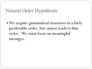 Natural Order Hypothesis We acquire grammatical structures in a fairly predictable order, but cannot teach to that order.  We must focus on meaningful messages. 