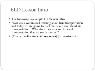 ELD Lesson Intro The following is a sample ELD lesson intro “ Last week we finished learning about land transportation and today we are going to start our new lesson about air transportation.  What do we know about types of transportation that we see in the sky?” (Teacher  writes  students’  responses ) [expressive skills] 