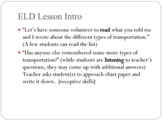 ELD Lesson Intro “ Let’s have someone volunteer to  read  what you told me and I wrote about the different types of transportation.” (A few students can read the list) “ Has anyone else remembered some more types of transportation?” (while students are  listening  to teacher’s questions, they may come up with additional answers) Teacher asks student(s) to approach chart paper and write it down.  [receptive skills] 