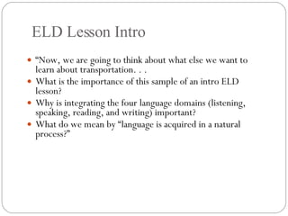 ELD Lesson Intro “ Now, we are going to think about what else we want to learn about transportation. . . What is the importance of this sample of an intro ELD lesson?  Why is integrating the four language domains (listening, speaking, reading, and writing) important? What do we mean by “language is acquired in a natural process?” 