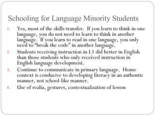 Schooling for Language Minority Students Yes, most of the skills transfer.  If you learn to think in one language, you do not need to learn to think in another language.  If you learn to read in one language, you only need to “break the code” in another language. Students receiving instruction in L1 did better in English than those students who only received instruction in English language development. Continue to communicate in primary language.  Home context is conducive to developing literacy in an authentic manner, not school-like manner. Use of realia, gestures, contextualization of lesson 