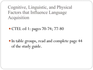 Cognitive, Linguistic, and Physical Factors that Influence Language Acquisition CTEL ed 1: pages 70-74; 77-80 In table groups, read and complete page 44 of the study guide. 
