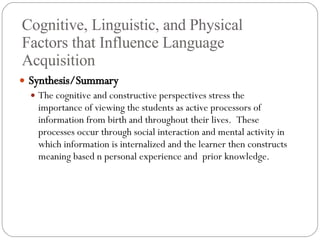Cognitive, Linguistic, and Physical Factors that Influence Language Acquisition Synthesis/Summary The cognitive and constructive perspectives stress the importance of viewing the students as active processors of information from birth and throughout their lives.  These processes occur through social interaction and mental activity in which information is internalized and the learner then constructs meaning based n personal experience and  prior knowledge. 