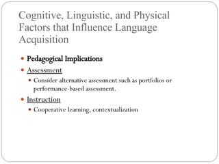 Cognitive, Linguistic, and Physical Factors that Influence Language Acquisition Pedagogical Implications Assessment Consider alternative assessment such as portfolios or performance-based assessment. Instruction Cooperative learning, contextualization 